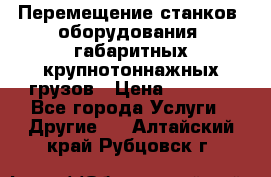 Перемещение станков, оборудования, габаритных крупнотоннажных грузов › Цена ­ 7 000 - Все города Услуги » Другие   . Алтайский край,Рубцовск г.